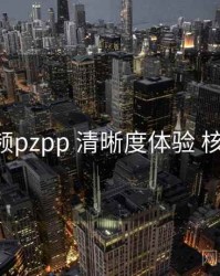 p站视频pzpp 清晰度体验 核心要点