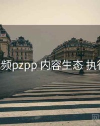 p站视频pzpp 内容生态 执行要点