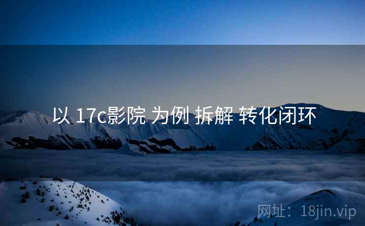 以 17c影院 为例 拆解 转化闭环 以 17c影院 为例 拆解 转化闭环