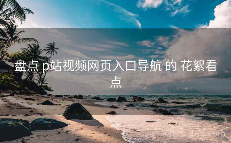 盘点 p站视频网页入口导航 的 花絮看点 盘点 p站视频网页入口导航 的 花絮看点
