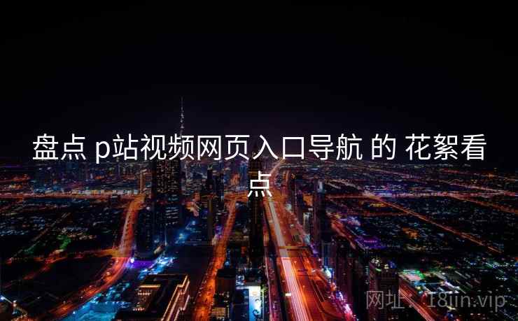 盘点 p站视频网页入口导航 的 花絮看点 盘点 p站视频网页入口导航 的 花絮看点