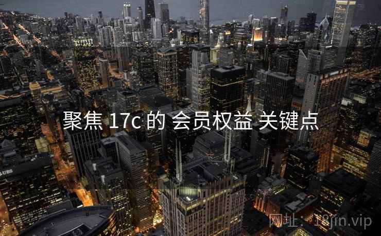 聚焦 17c 的 会员权益 关键点 聚焦 17c 的 会员权益 关键点