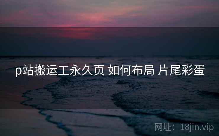 p站搬运工永久页 如何布局 片尾彩蛋 p站搬运工永久页 如何布局 片尾彩蛋